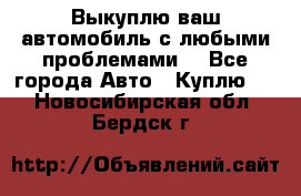 Выкуплю ваш автомобиль с любыми проблемами. - Все города Авто » Куплю   . Новосибирская обл.,Бердск г.